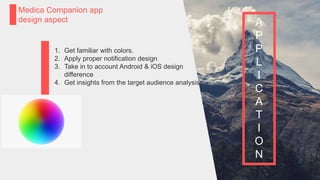 P a g e 21
Medica Companion app
design aspect A
P
P
L
I
C
A
T
I
O
N
1. Get familiar with colors.
2. Apply proper notification design
3. Take in to account Android & iOS design
difference
4. Get insights from the target audience analysis.
 