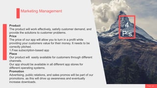 P a g e 23
Marketing Management
4
P’s
Product
The product will work effectively, satisfy customer demand, and
provide the solutions to customer problems.
Price
The price of our app will allow you to turn in a profit while
providing your customers value for their money. It needs to be
correctly pitched.
1.Free subscription-based app
Place
Our product will easily available for customers through different
channels.
Our app should be available in all different app stores for
different operating systems.
Promotion
Advertising, public relations, and sales promos will be part of our
promotions. as this will drive up awareness and eventually
increase downloads.
 