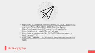 P a g e 28
Bibliography
• https://www.businesswire.com/news/home/20200326005386/en/Fut
ure-Smart-Watch-Market-2020-2025-Operating-System
• https://en.wikipedia.org/wiki/Personal_health_application
• https://en.wikipedia.org/wiki/Medical_software
• https://www.apptentive.com/blog/2017/05/25/5-apps-changing-
healthcare-in-2017/
• https://www.carecloud.com/continuum/7-best-fda-approved-health-
apps/
 