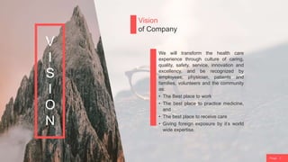 P a g e 7
Vision
of Company
We will transform the health care
experience through culture of caring,
quality, safety, service, innovation and
excellency, and be recognized by
employees, physician, patients and
families, volunteers and the community
as:
• The Best place to work
• The best place to practice medicine,
and
• The best place to receive care
• Giving foreign exposure by it’s world
wide expertise.
V
I
S
I
O
N
 