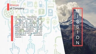 P a g e 8
Mission
of Company
• At Medica Companion, our
mission is to improve the health
of those we serve with a
commitment to excellence in all
that we do. Our goal is to offer
quality care and services that set
community standards, exceed
patients’ expectations and are
provided in a caring, convenient,
cost-effective and accessible
manner.
M
I
S
S
I
O
N
 