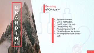 P a g e 9
Branding
of Company
• By Advertisement.
• Mobile notification.
• Health report via mail.
• User Friendly app.
• Always improvement.
• We will tell user for update.
• We will promote our app by
staff.
B
R
A
N
D
I
N
G
 