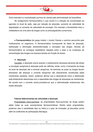 12
Este material deve ser utilizado apenas como parâmetro de estudo deste Programa. Os créditos deste conteúdo são dados a seus respectivos autores
Outro exemplo é a neutralização química do cianeto pela administração de tiossulfatos.
No antagonismo farmacocinético o que ocorre é a redução da concentração do
agonista no local de ação, seja por redução da absorção, aumento da velocidade de
degradação ou aumento da velocidade de excreção. Por exemplo o fenobarbital induz o
metabolismo de uma série de drogas como os anticoagulantes cumarínicos.
● Farmacocinética (do grego knetós = móvel): Estuda o caminho percorrido pelo
medicamento no organismo. A farmacocinética corresponde às fases de absorção,
distribuição e eliminação (biotransformação e excreção) das drogas. Através da
farmacocinética se consegue estabelecer relações entre a dose e as mudanças de
concentração das drogas nos diversos tecidos em função do tempo.
Absorção
Conceito: a absorção ocorre quando o medicamento atravessa barreiras até atingir
a circulação sangüínea.A absorção pode ser definida, ainda, como o transporte da droga
do local de absorção até a corrente sangüínea. As barreiras as quais as drogas devem
atravessar até alcançar a corrente sangüínea são basicamente constituídas pelas
membranas celulares. Assim, podemos afirmar que a absorção,tal como a distribuição
está diretamente relacionada com a capacidade das drogas de atravessar as membranas.
De acordo com o conceito acima,considera-se que a administração endovenosa não
existe absorção.
Fatores determinantes da velocidade e absorção
Propriedades físico-químicas: as propriedades físico-químicas da droga podem
afetar todas as suas características farmacocinéticas. Dentre estas propriedades,
podemos citar a solubilidade (lipo ou hidro) e o grau de ionização, já discutidos acima
além do coeficiente de participação óleo/água.
 