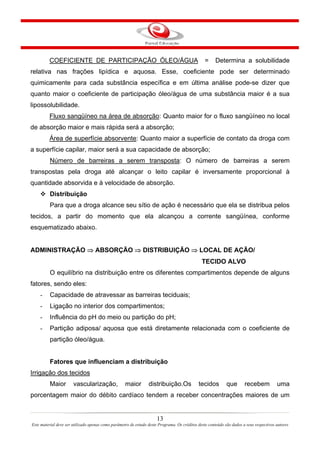 13
Este material deve ser utilizado apenas como parâmetro de estudo deste Programa. Os créditos deste conteúdo são dados a seus respectivos autores
COEFICIENTE DE PARTICIPAÇÃO ÓLEO/ÁGUA = Determina a solubilidade
relativa nas frações lipídica e aquosa. Esse, coeficiente pode ser determinado
quimicamente para cada substância específica e em última análise pode-se dizer que
quanto maior o coeficiente de participação óleo/água de uma substância maior é a sua
lipossolubilidade.
Fluxo sangüíneo na área de absorção: Quanto maior for o fluxo sangüíneo no local
de absorção maior e mais rápida será a absorção;
Área de superfície absorvente: Quanto maior a superfície de contato da droga com
a superfície capilar, maior será a sua capacidade de absorção;
Número de barreiras a serem transposta: O número de barreiras a serem
transpostas pela droga até alcançar o leito capilar é inversamente proporcional à
quantidade absorvida e à velocidade de absorção.
Distribuição
Para que a droga alcance seu sítio de ação é necessário que ela se distribua pelos
tecidos, a partir do momento que ela alcançou a corrente sangüínea, conforme
esquematizado abaixo.
ADMINISTRAÇÃO ⇒ ABSORÇÃO ⇒ DISTRIBUIÇÃO ⇒ LOCAL DE AÇÃO/
TECIDO ALVO
O equilíbrio na distribuição entre os diferentes compartimentos depende de alguns
fatores, sendo eles:
- Capacidade de atravessar as barreiras teciduais;
- Ligação no interior dos compartimentos;
- Influência do pH do meio ou partição do pH;
- Partição adiposa/ aquosa que está diretamente relacionada com o coeficiente de
partição óleo/água.
Fatores que influenciam a distribuição
Irrigação dos tecidos
Maior vascularização, maior distribuição.Os tecidos que recebem uma
porcentagem maior do débito cardíaco tendem a receber concentrações maiores de um
 