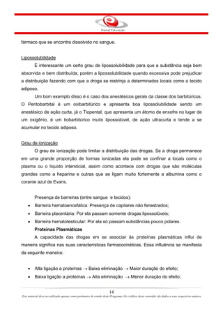 14
Este material deve ser utilizado apenas como parâmetro de estudo deste Programa. Os créditos deste conteúdo são dados a seus respectivos autores
fármaco que se encontra dissolvido no sangue.
Lipossolubilidade
È interessante um certo grau de lipossolubilidade para que a substância seja bem
absorvida e bem distribuída, porém a lipossolubilidade quando excessiva pode prejudicar
a distribuição fazendo com que a droga se restrinja a determinados locais como o tecido
adiposo.
Um bom exemplo disso é o caso dos anestésicos gerais da classe dos barbitúricos.
O Pentobarbital é um oxibarbitúrico e apresenta boa lipossolubilidade sendo um
anestésico de ação curta, já o Tiopental, que apresenta um átomo de enxofre no lugar de
um oxigênio, é um tiobarbitúrico muito lipossolúvel, de ação ultracurta e tende a se
acumular no tecido adiposo.
Grau de ionização
O grau de ionização pode limitar a distribuição das drogas. Se a droga permanece
em uma grande proporção de formas ionizadas ela pode se confinar a locais como o
plasma ou o líquido intersticial, assim como acontece com drogas que são moléculas
grandes como a heparina e outras que se ligam muito fortemente a albumina como o
corante azul de Evans.
Presença de barreiras (entre sangue e tecidos):
• Barreira hematoencefálica: Presença de capilares não fenestrados;
• Barreira placentária: Por ela passam somente drogas lipossolúveis;
• Barreira hematotesticular: Por ela só passam substâncias pouco polares.
Proteínas Plasmáticas
A capacidade das drogas em se associar às proteínas plasmáticas influi de
maneira significa nas suas características farmacocinéticas. Essa influência se manifesta
da seguinte maneira:
• Alta ligação a proteínas → Baixa eliminação → Maior duração do efeito;
• Baixa ligação a proteínas → Alta eliminação → Menor duração do efeito;
 