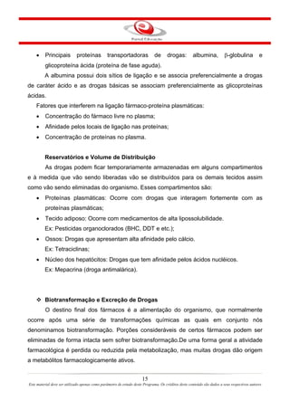 15
Este material deve ser utilizado apenas como parâmetro de estudo deste Programa. Os créditos deste conteúdo são dados a seus respectivos autores
• Principais proteínas transportadoras de drogas: albumina, β-globulina e
glicoproteína ácida (proteína de fase aguda).
A albumina possui dois sítios de ligação e se associa preferencialmente a drogas
de caráter ácido e as drogas básicas se associam preferencialmente as glicoproteínas
ácidas.
Fatores que interferem na ligação fármaco-proteína plasmáticas:
• Concentração do fármaco livre no plasma;
• Afinidade pelos locais de ligação nas proteínas;
• Concentração de proteínas no plasma.
Reservatórios e Volume de Distribuição
As drogas podem ficar temporariamente armazenadas em alguns compartimentos
e à medida que vão sendo liberadas vão se distribuídos para os demais tecidos assim
como vão sendo eliminadas do organismo. Esses compartimentos são:
• Proteínas plasmáticas: Ocorre com drogas que interagem fortemente com as
proteínas plasmáticas;
• Tecido adiposo: Ocorre com medicamentos de alta lipossolubilidade.
Ex: Pesticidas organoclorados (BHC, DDT e etc.);
• Ossos: Drogas que apresentam alta afinidade pelo cálcio.
Ex: Tetraciclinas;
• Núcleo dos hepatócitos: Drogas que tem afinidade pelos ácidos nucléicos.
Ex: Mepacrina (droga antimalárica).
Biotransformação e Excreção de Drogas
O destino final dos fármacos é a alimentação do organismo, que normalmente
ocorre após uma série de transformações químicas as quais em conjunto nós
denominamos biotransformação. Porções consideráveis de certos fármacos podem ser
eliminadas de forma intacta sem sofrer biotransformação.De uma forma geral a atividade
farmacológica é perdida ou reduzida pela metabolização, mas muitas drogas dão origem
a metabólitos farmacologicamente ativos.
 