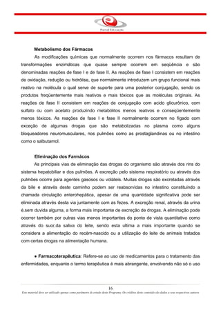 16
Este material deve ser utilizado apenas como parâmetro de estudo deste Programa. Os créditos deste conteúdo são dados a seus respectivos autores
Metabolismo dos Fármacos
As modificações químicas que normalmente ocorrem nos fármacos resultam de
transformações enzimáticas que quase sempre ocorrem em seqüência e são
denominadas reações de fase I e de fase II. As reações de fase I consistem em reações
de oxidação, redução ou hidrólise, que normalmente introduzem um grupo funcional mais
reativo na molécula o qual serve de suporte para uma posterior conjugação, sendo os
produtos freqüentemente mais reativos e mais tóxicos que as moléculas originais. As
reações de fase II consistem em reações de conjugação com acido glicurônico, com
sulfato ou com acetato produzindo metabólitos menos reativos e conseqüentemente
menos tóxicos. As reações de fase I e fase II normalmente ocorrem no fígado com
exceção de algumas drogas que são metabolizadas no plasma como alguns
bloqueadores neuromusculares, nos pulmões como as prostaglandinas ou no intestino
como o salbutamol.
Eliminação dos Farmácos
As principais vias de eliminação das drogas do organismo são através dos rins do
sistema hepatobiliar e dos pulmões. A excreção pelo sistema respiratório ou através dos
pulmões ocorre para agentes gasosos ou voláteis. Muitas drogas são excretadas através
da bile e através deste caminho podem ser reabsorvidas no intestino constituindo a
chamada circulação enterohepática, apesar de uma quantidade significativa pode ser
eliminada através desta via juntamente com as fezes. A excreção renal, através da urina
é,sem duvida alguma, a forma mais importante de excreção de drogas. A eliminação pode
ocorrer também por outras vias menos importantes do ponto de vista quantitativo como
através do suor,da saliva do leite, sendo esta ultima a mais importante quando se
considera a alimentação do recém-nascido ou a utilização do leite de animais tratados
com certas drogas na alimentação humana.
● Farmacoterapêutica: Refere-se ao uso de medicamentos para o tratamento das
enfermidades, enquanto o termo terapêutica é mais abrangente, envolvendo não só o uso
 
