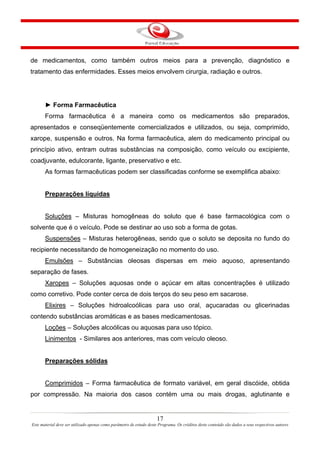 17
Este material deve ser utilizado apenas como parâmetro de estudo deste Programa. Os créditos deste conteúdo são dados a seus respectivos autores
de medicamentos, como também outros meios para a prevenção, diagnóstico e
tratamento das enfermidades. Esses meios envolvem cirurgia, radiação e outros.
► Forma Farmacêutica
Forma farmacêutica é a maneira como os medicamentos são preparados,
apresentados e conseqüentemente comercializados e utilizados, ou seja, comprimido,
xarope, suspensão e outros. Na forma farmacêutica, alem do medicamento principal ou
princípio ativo, entram outras substâncias na composição, como veículo ou excipiente,
coadjuvante, edulcorante, ligante, preservativo e etc.
As formas farmacêuticas podem ser classificadas conforme se exemplifica abaixo:
Preparações líquidas
Soluções – Misturas homogêneas do soluto que é base farmacológica com o
solvente que é o veículo. Pode se destinar ao uso sob a forma de gotas.
Suspensões – Misturas heterogêneas, sendo que o soluto se deposita no fundo do
recipiente necessitando de homogeneização no momento do uso.
Emulsões – Substâncias oleosas dispersas em meio aquoso, apresentando
separação de fases.
Xaropes – Soluções aquosas onde o açúcar em altas concentrações é utilizado
como corretivo. Pode conter cerca de dois terços do seu peso em sacarose.
Elixires – Soluções hidroalcoólicas para uso oral, açucaradas ou glicerinadas
contendo substâncias aromáticas e as bases medicamentosas.
Loções – Soluções alcoólicas ou aquosas para uso tópico.
Linimentos - Similares aos anteriores, mas com veículo oleoso.
Preparações sólidas
Comprimidos – Forma farmacêutica de formato variável, em geral discóide, obtida
por compressão. Na maioria dos casos contém uma ou mais drogas, aglutinante e
 