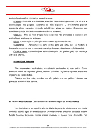 18
Este material deve ser utilizado apenas como parâmetro de estudo deste Programa. Os créditos deste conteúdo são dados a seus respectivos autores
excipiente adequados, prensados mecanicamente.
Drágeas – Similares aos anteriores, mas com revestimento gelatinoso que impede a
desintegração nas porções superiores do trato digestivo. O revestimento protetor
apresenta várias camadas contendo substâncias ativas ou inertes. Costumam ser
coloridas e polidas utilizando-se cera carnaúba no polimento.
Cápsulas – Uma ou mais drogas mais excipientes não prensados e colocados em
um invólucro gelatinoso ou amiláceo.
Pílulas – Associação do princípio ativo com um aglutinante viscoso.
Supositórios - Apresentações semi-sólidas para uso retal, que se fundem à
temperatura corporal pela presença de manteiga de cacau, glicerina ou polietilenoglicol.
Óvulos e Velas - Apresentações semi-sólidas para uso ginecológico, cuja diferença
entre si é a forma.
Preparações Pastosas
São preparações semi-sólidas normalmente destinadas ao uso tópico. Como
exemplos temos as seguintes: geléias, cremes, pomadas, ungüentos e pastas, em ordem
crescente de viscosidades.
Diferem também pelos veículos que são gelatinosos nas geléias, oleosos nas
pomadas e aquosos nos demais.
► Fatores Modificadores Considerados na Administração de Medicamentos
Um dos fatores a ser considerado é a idade do paciente, ela tem uma importante
influência sobre a ação e o efeito global de um medicamento. Em geral, os idosos exibem
função hepática diminuída, menos massa muscular e função renal diminuída. Por
 