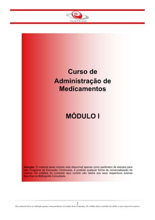 Curso de
Administração de
Medicamentos
MÓDULO I
Atenção: O material deste módulo está disponível apenas como parâmetro de estudos para
este Programa de Educação Continuada, é proibida qualquer forma de comercialização do
mesmo. Os créditos do conteúdo aqui contido são dados aos seus respectivos autores
descritos na Bibliografia Consultada.
2
Este material deve ser utilizado apenas como parâmetro de estudo deste Programa. Os créditos deste conteúdo são dados a seus respectivos autores
 