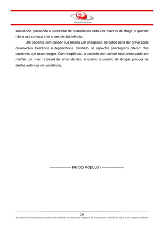 20
Este material deve ser utilizado apenas como parâmetro de estudo deste Programa. Os créditos deste conteúdo são dados a seus respectivos autores
substância, passando a necessitar de quantidades cada vez maiores da droga, e quando
não a usa começa a ter crises de abstinência.
Um paciente com câncer que recebe um analgésico narcótico para dor grave pode
desenvolver tolerância e dependência. Contudo, os aspectos psicológicos diferem dos
pacientes que usam drogas. Com freqüência, o paciente com câncer está preocupado em
manter um nível razoável de alívio da dor, enquanto o usuário de drogas procura os
efeitos eufóricos da substância.
------------------- FIM DO MÓDULO I --------------------
 