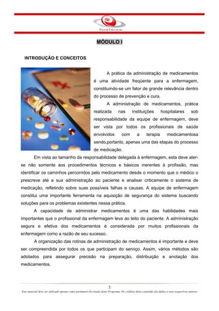 MÓDULO I
INTRODUÇÃO E CONCEITOS
A prática da administração de medicamentos
é uma atividade freqüente para a enfermagem,
constituindo-se um fator de grande relevância dentro
do processo de prevenção e cura.
A administração de medicamentos, prática
realizada nas instituições hospitalares sob
responsabilidade da equipe de enfermagem, deve
ser vista por todos os profissionais de saúde
envolvidos com a terapia medicamentosa
sendo,portanto, apenas uma das etapas do processo
de medicação.
Em vista ao tamanho da responsabilidade delegada à enfermagem, esta deve ater-
se não somente aos procedimentos técnicos e básicos inerentes à profissão, mas
identificar os caminhos percorridos pelo medicamento desde o momento que o médico o
prescreve até a sua administração ao paciente e analisar criticamente o sistema de
medicação, refletindo sobre suas possíveis falhas e causas. A equipe de enfermagem
constitui uma importante ferramenta na aquisição de segurança do sistema buscando
soluções para os problemas existentes nessa prática.
A capacidade de administrar medicamentos é uma das habilidades mais
importantes que o profissional da enfermagem leva ao leito do paciente. A administração
segura e efetiva dos medicamentos é considerada por muitos profissionais da
enfermagem como a razão de seu sucesso.
A organização das rotinas de administração de medicamentos é importante e deve
ser compreendida por todos os que participam do serviço. Assim, vários métodos são
adotados para assegurar precisão na preparação, distribuição e anotação dos
medicamentos.
3
Este material deve ser utilizado apenas como parâmetro de estudo deste Programa. Os créditos deste conteúdo são dados a seus respectivos autores
 