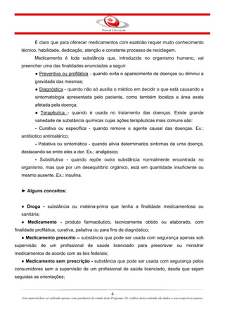 4
Este material deve ser utilizado apenas como parâmetro de estudo deste Programa. Os créditos deste conteúdo são dados a seus respectivos autores
É claro que para oferecer medicamentos com exatidão requer muito conhecimento
técnico, habilidade, dedicação, atenção e constante processo de reciclagem.
Medicamento é toda substância que, introduzida no organismo humano, vai
preencher uma das finalidades enunciadas a seguir:
● Preventiva ou profilática - quando evita o aparecimento de doenças ou diminui a
gravidade das mesmas;
● Diagnóstica - quando não só auxilia o médico em decidir o que está causando a
sintomatologia apresentada pelo paciente, como também localiza a área exata
afetada pela doença;
● Terapêutica - quando é usada no tratamento das doenças. Existe grande
variedade de substância químicas cujas ações terapêuticas mais comuns são:
- Curativa ou específica - quando remove o agente causal das doenças. Ex.:
antibiotico antimalárico;
- Paliativa ou sintomática - quando alivia determinados sintomas de uma doença,
destacando-se entre eles a dor. Ex.: analgésico;
- Substitutiva - quando repõe outra substância normalmente encontrada no
organismo, mas que por um desequilíbrio orgânico, está em quantidade insuficiente ou
mesmo ausente. Ex.: insulina.
► Alguns conceitos:
● Droga - substância ou matéria-prima que tenha a finalidade medicamentosa ou
sanitária;
● Medicamento - produto farmacêutico, tecnicamente obtido ou elaborado, com
finalidade profilática, curativa, paliativa ou para fins de diagnóstico;
● Medicamento prescrito – substância que pode ser usada com segurança apenas sob
supervisão de um profissional de saúde licenciado para prescrever ou ministrar
medicamentos de acordo com as leis federais;
● Medicamento sem prescrição - substância que pode ser usada com segurança pelos
consumidores sem a supervisão de um profissional de saúde licenciado, desde que sejam
seguidas as orientações;
 