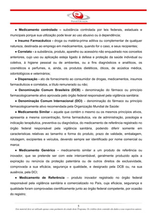 5
Este material deve ser utilizado apenas como parâmetro de estudo deste Programa. Os créditos deste conteúdo são dados a seus respectivos autores
● Medicamento controlado – substância controlada por leis federais, estaduais e
municipais porque sua utilização pode levar ao uso abusivo ou à dependência;
● Insumo Farmacêutico - droga ou matéria-prima aditiva ou complementar de qualquer
natureza, destinada ao emprego em medicamentos, quando for o caso, e seus recipientes;
● Correlato - a substância, produto, aparelho ou acessório não enquadrado nos conceitos
anteriores, cujo uso ou aplicação esteja ligado à defesa e proteção da saúde individual ou
coletiva, à higiene pessoal ou de ambientes, ou a fins diagnósticos e analíticos, os
cosméticos e perfumes, e, ainda, os produtos dietéticos, óticos, de acústica médica,
odontológicos e veterinários;
● Dispensação - ato de fornecimento ao consumidor de drogas, medicamentos, insumos
farmacêuticos e correlatos, a título remunerado ou não;
● Denominação Comum Brasileira (DCB) - denominação do fármaco ou princípio
farmacologicamente ativo aprovada pelo órgão federal responsável pela vigilância sanitária:
● Denominação Comum Internacional (DCI) – denominação do fármaco ou princípio
farmacologicamente ativo recomendada pela Organização Mundial de Saúde:
● Medicamento Similar – aquele que contém o mesmo ou os mesmos princípios ativos,
apresenta a mesma concentração, forma farmacêutica, via de administração, posologia e
indicação terapêutica, preventiva ou diagnóstica, do medicamento de referência registrado no
órgão federal responsável pela vigilância sanitária, podendo diferir somente em
caracteristicas relativas ao tamanho e forma do produto, prazo de validade, embalagem,
rotulagem, excipientes e veículos, devendo sempre ser identificado por nome comercial ou
marca:
● Medicamento Genérico – medicamento similar a um produto de referência ou
inovador, que se pretende ser com este intercambiável, geralmente produzido após a
expiração ou renúncia da proteção patentária ou de outros direitos de exclusividade,
comprovada a sua eficácia, segurança e qualidade, e designado pela DCB ou, na sua
ausência, pela DCI;
● Medicamento de Referência – produto inovador registrado no órgão federal
responsável pela vigilância sanitária e comercializado no País, cuja eficácia, segurança e
qualidade foram comprovadas cientificamente junto ao órgão federal competente, por ocasião
do registro;
 