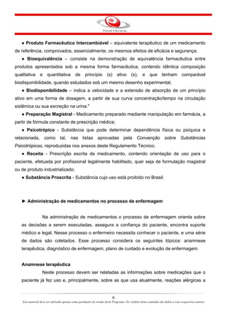 6
Este material deve ser utilizado apenas como parâmetro de estudo deste Programa. Os créditos deste conteúdo são dados a seus respectivos autores
● Produto Farmacêutico Intercambiável – equivalente terapêutico de um medicamento
de referência, comprovados, essencialmente, os mesmos efeitos de eficácia e segurança;
● Bioequivalência – consiste na demonstração de equivalência farmacêutica entre
produtos apresentados sob a mesma forma farmacêutica, contendo idêntica composição
qualitativa e quantitativa de princípio (s) ativo (s), e que tenham comparável
biodisponibilidade, quando estudados sob um mesmo desenho experimental;
● Biodisponibilidade – indica a velocidade e a extensão de absorção de um princípio
ativo em uma forma de dosagem, a partir de sua curva concentração/tempo na circulação
sistêmica ou sua excreção na urina."
● Preparação Magistral - Medicamento preparado mediante manipulação em farmácia, a
partir de fórmula constante de prescrição médica;
● Psicotrópico - Substância que pode determinar dependência física ou psíquica e
relacionada, como tal, nas listas aprovadas pela Convenção sobre Substâncias
Psicotrópicas, reproduzidas nos anexos deste Regulamento Técnico;
● Receita - Prescrição escrita de medicamento, contendo orientação de uso para o
paciente, efetuada por profissional legalmente habilitado, quer seja de formulação magistral
ou de produto industrializado;
● Substância Proscrita - Substância cujo uso está proibido no Brasil.
► Administração de medicamentos no processo de enfermagem
Na administração de medicamentos o processo de enfermagem orienta sobre
as decisões a serem executadas, assegura a confiança do paciente, encontra suporte
médico e legal. Nesse processo o enfermeiro necessita conhecer o paciente, e uma série
de dados são coletados. Esse processo considera os seguintes tópicos: anamnese
terapêutica, diagnóstico de enfermagem, plano de cuidado e evolução de enfermagem.
Anamnese terapêutica
Neste processo devem ser relatadas as informações sobre medicações que o
paciente já fez uso e, principalmente, sobre as que usa atualmente, reações alérgicas a
 