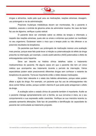 7
Este material deve ser utilizado apenas como parâmetro de estudo deste Programa. Os créditos deste conteúdo são dados a seus respectivos autores
drogas e alimentos, razão pela qual usou as medicações, reações adversas, dosagem,
uso prolongado e via de administração.
Possíveis mudanças metabólicas devem ser monitoradas. Se o paciente é
diabético, execute o controle de glicemia antes de administrar insulina. No caso de fazer
faz uso de digoxina, verifique o pulso radical.
O paciente deve ser orientado sobre os efeitos da terapia e informado a
respeito das reações adversas, quais são os sinais e sintomas que podem se manifestar
no seu organismo. Esclarecer sobre o risco que a terapia pode ou não oferecer e os
possíveis resultados da terapêutica.
Os pacientes que fazem uso prolongado de medicação merece uma avaliação
mais precisa, porque esse fato pode levar a inibição ou potencialização do efeito da droga
prescrita na internação; por exemplo, o ácido acetil salicílico (AAS) potencializa o efeito de
anticoagulantes como heparina.
Deve ser descrito na história clínica detalhes sobre o tratamento
medicamentoso do paciente. Há alguns casos em que o paciente não tem um único
médico que acompanhe seu tratamento durante o período de internação. Vários
especialistas podem estar prescrevendo diferentes drogas sem conhecer o restante da
terapêutica do paciente. Torna-se importante então o relato dessas medicações.
Outro fator relevante é o relato dos hábitos alimentares, porque estes podem
afetar a ação da droga. Por exemplo, um paciente que faz uso de anticoagulantes não
deve comer folhas verdes, porque contém vitamina K que pode pode antagonizar o efeito
da droga.
A avaliação sobre o estado clínico do paciente também é importante. Avalie se
o paciente interage apropriadamente com a família, se sua conversa é clara, se o seu
comportamento e sua expressão estão coerentes. Verifique se sua memória recente ou
passada apresenta alterações. Este tipo de possibilita a identificação da capacidade do
paciente dar continuidade ao tratamento proposto.
 