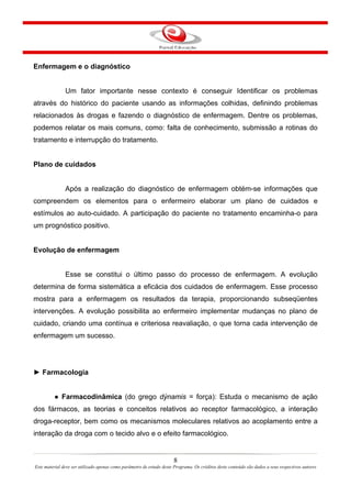 8
Este material deve ser utilizado apenas como parâmetro de estudo deste Programa. Os créditos deste conteúdo são dados a seus respectivos autores
Enfermagem e o diagnóstico
Um fator importante nesse contexto é conseguir Identificar os problemas
através do histórico do paciente usando as informações colhidas, definindo problemas
relacionados às drogas e fazendo o diagnóstico de enfermagem. Dentre os problemas,
podemos relatar os mais comuns, como: falta de conhecimento, submissão a rotinas do
tratamento e interrupção do tratamento.
Plano de cuidados
Após a realização do diagnóstico de enfermagem obtém-se informações que
compreendem os elementos para o enfermeiro elaborar um plano de cuidados e
estímulos ao auto-cuidado. A participação do paciente no tratamento encaminha-o para
um prognóstico positivo.
Evolução de enfermagem
Esse se constitui o último passo do processo de enfermagem. A evolução
determina de forma sistemática a eficácia dos cuidados de enfermagem. Esse processo
mostra para a enfermagem os resultados da terapia, proporcionando subseqüentes
intervenções. A evolução possibilita ao enfermeiro implementar mudanças no plano de
cuidado, criando uma contínua e criteriosa reavaliação, o que torna cada intervenção de
enfermagem um sucesso.
► Farmacologia
● Farmacodinâmica (do grego dýnamis = força): Estuda o mecanismo de ação
dos fármacos, as teorias e conceitos relativos ao receptor farmacológico, a interação
droga-receptor, bem como os mecanismos moleculares relativos ao acoplamento entre a
interação da droga com o tecido alvo e o efeito farmacológico.
 