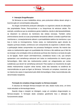 9
Este material deve ser utilizado apenas como parâmetro de estudo deste Programa. Os créditos deste conteúdo são dados a seus respectivos autores
Interação Droga/Receptor
Os fármacos ou seus metabólitos ativos, para produzirem efeitos devem atingir o
local de ação em concentrações adequadas.
As drogas normalmente produzem alterações no organismo através de alterações
das propriedades físicas, físico-químicas e ou bioquímicas da estrutura celular. Por
exemplo, acredita-se que os anestésicos gerais inalatórios, devido à alta lipossolubilidade,
se dissolvem na estrutura da membrana das células nervosas. Também certos
antimicrobianos devido as suas propriedades tensoativas alteram a tensão superficial das
membranas e, conseqüentemente alteram a permeabilidade seletiva da membrana o que
leva à morte os microrganismos. Outras vezes, os medicamentos agem através de
reações químicas simples, combina-se com componentes do organismo e alteram então,
a participação destes componentes nos processos fisiológicos normais. Na maioria das
vezes os medicamentos agem em quantidades tão mínimas e tão seletivas que é fácil de
se enxergar uma correlação entre as estruturas químicas dos mesmos e os locais de ação
ou de ligação. Assim atuam anti-histamínicos, anestésicos locais e etc, que sempre
apresentam uma semelhança estrutural com todos os medicamentos do mesmo grupo
farmacológico. Além disto tais medicamentos podem ser antagonizados por outras
substâncias que devem ter semelhança estrutural. Para explicar os mecanismos de ação
destes medicamentos surgiram várias teorias, todas elas baseadas na existência de
macromoléculas as quais se ligam os fármacos formando um complexo, reversível, que
na maioria dos casos é responsável pelo efeito farmacológico. Estas macromoléculas são
denominadas receptores.
Formação do complexo droga-receptor ou fármaco-receptor
A natureza da interação fármaco-receptor tem sido, desde muitos anos, um tema
muito estudado na farmacologia básica.
Quando droga e receptor se interagem, surge um complexo droga-receptor ou
fármaco-receptor. A formação deste complexo geralmente leva a alteração do
funcionamento celular.
 