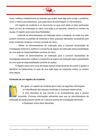 modo, notifique imediatamente às pessoas que podem fazer algo para corrigir o problema,
como o médico que prescreveu, sua supervisora de enfermagem e o farmacêutico.
Um registro de incidente é um documento no qual você relata os fatos pertinentes
sobre um erro de medicação ou sobre uma lesão a um paciente, visitante ou membro da
equipe. O registro serve para duas finalidades:
- Informar os administradores da instituição sobre o incidente, de modo que eles
possam monitorar os padrões da instituirão e fazer quaisquer alterações necessárias para
evitar incidentes similares no futuro (controle de risco);
- Alertar os administradores da instituição para a possível necessidade de
investigação adicional e notificar a companhia de seguro da instituição sobre possibilidade
de uma ação de responsabilidade (controle de risco);
- Alertar os administradores da instituição para a possível necessidade de
investigação adicional e notificar a companhia de seguro da instituição sobre possibilidade
de uma ação de responsabilidade (controle de ações).
O registro serve como uma afirmação factual contemporânea dó evento e ajudam a
identificar as testemunhas no caso de uma ação legal ser impetrada meses, ou mesmo
anos depois.
Conteúdo de um registro de incidente
Em geral, um registro de incidente deve incluir as seguintes informações:
● A identificação das pessoas envolvidas e quaisquer testemunhas;
● Uma descrição do que ocorreu e as conseqüências para a pessoa
envolvida. (Forneça informações suficientes para que os administradores da
instituição de saúde possam decidir se o assunto precisa de investigação adicional);
● Quaisquer outros fatos relevantes.
57
Este material deve ser utilizado apenas como parâmetro de estudo deste Programa. Os créditos deste conteúdo são dados a seus respectivos autores
 