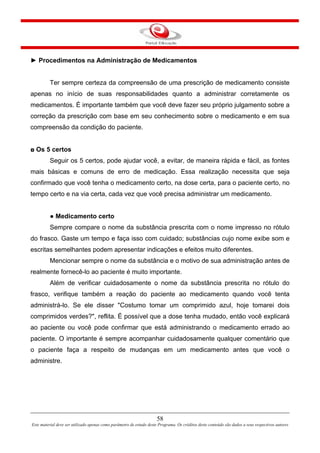 58
Este material deve ser utilizado apenas como parâmetro de estudo deste Programa. Os créditos deste conteúdo são dados a seus respectivos autores
► Procedimentos na Administração de Medicamentos
Ter sempre certeza da compreensão de uma prescrição de medicamento consiste
apenas no início de suas responsabilidades quanto a administrar corretamente os
medicamentos. É importante também que você deve fazer seu próprio julgamento sobre a
correção da prescrição com base em seu conhecimento sobre o medicamento e em sua
compreensão da condição do paciente.
◘ Os 5 certos
Seguir os 5 certos, pode ajudar você, a evitar, de maneira rápida e fácil, as fontes
mais básicas e comuns de erro de medicação. Essa realização necessita que seja
confirmado que você tenha o medicamento certo, na dose certa, para o paciente certo, no
tempo certo e na via certa, cada vez que você precisa administrar um medicamento.
● Medicamento certo
Sempre compare o nome da substância prescrita com o nome impresso no rótulo
do frasco. Gaste um tempo e faça isso com cuidado; substâncias cujo nome exibe som e
escritas semelhantes podem apresentar indicações e efeitos muito diferentes.
Mencionar sempre o nome da substância e o motivo de sua administração antes de
realmente fornecê-lo ao paciente é muito importante.
Além de verificar cuidadosamente o nome da substância prescrita no rótulo do
frasco, verifique também a reação do paciente ao medicamento quando você tenta
administrá-lo. Se ele disser "Costumo tomar um comprimido azul, hoje tomarei dois
comprimidos verdes?", reflita. É possível que a dose tenha mudado, então você explicará
ao paciente ou você pode confirmar que está administrando o medicamento errado ao
paciente. O importante é sempre acompanhar cuidadosamente qualquer comentário que
o paciente faça a respeito de mudanças em um medicamento antes que você o
administre.
 