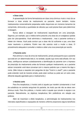 59
Este material deve ser utilizado apenas como parâmetro de estudo deste Programa. Os créditos deste conteúdo são dados a seus respectivos autores
● Dose certa
A apresentação da forma farmacêutica em dose única diminuiu muito o risco de se
fornecer a dose errada de medicamento ao paciente. Assim também, muitos
medicamentos comercialmente preparados estão disponíveis em inúmeros tamanhos de
comprimido, diminuindo a quantidade de cálculos que você precisa fazer para determinar
a dosagem.
Nunca altere a dosagem de medicamento especificada em uma prescrição.
Digamos, por exemplo, que o médico tenha prescrito uma dose de um analgésico opióide
para dor pós-operatória. Você administra o medicamento , mas o paciente continua a
relatar dor intensa. Você pode concluir que a dose não foi suficiente e que, uma dose
maior resolveria o problema. Porém isso não autoriza você a mudar a dose. O
procedimento adequado é consultar o médico e obter uma nova prescrição por escrito.
● Paciente certo
Para diminuir o risco de erros de medicamento, jamais pressuponha que o paciente
que está em um determinado leito é, na verdade, aquele cujo nome está afixado. Em vez
disso, certifique-se sempre cuidadosamente a identificação do paciente com o impresso
de prescrição de medicamento antes de fornecer qualquer medicamento, se o paciente
estiver consciente você deve conversar com o mesmo pedindo que o mesmo lhe diga o
nome. (Não induza a resposta com perguntas do tipo "Você é o José?", pois o paciente
pode entender você de maneira errada, pode estar confuso ou pode ser um outro José,
diferente daquele agendado para o medicamento.)
● Horário certo
Para fins terapêuticos, o horário certo é aquele que mantém corretamente o nível
da substância na corrente sanguínea do paciente, de modo que ele não se eleve nem
diminua muito. Para fins práticos, o horário certo é aquele que convém à equipe e ao
paciente. Naturalmente, os objetivos terapêuticos têm preferência em relação aos
práticos.
Além de maximizar o efeito terapêutico, a administração de medicamentos nos
intervalos especificados e espaçados de maneira uniforme proporciona alguns benefícios
 