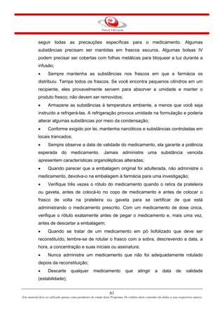 61
Este material deve ser utilizado apenas como parâmetro de estudo deste Programa. Os créditos deste conteúdo são dados a seus respectivos autores
seguir todas as precauções específicas para o medicamento. Algumas
substâncias precisam ser mantidas em frascos escuros. Algumas bolsas IV
podem precisar ser cobertas com folhas metálicas para bloquear a luz durante a
infusão;
• Sempre mantenha as substâncias nos frascos em que a farmácia os
distribuiu. Tampe todos os frascos. Se você encontra pequenos cilindros em um
recipiente, eles provavelmente servem para absorver a umidade e manter o
produto fresco; não devem ser removidos;
• Armazene as substâncias à temperatura ambiente, a menos que você seja
instruído a refrigerá-las. A refrigeração provoca umidade na formulação e poderia
alterar algumas substâncias por meio da condensação;
• Conforme exigido por lei, mantenha narcóticos e substâncias controladas em
locais trancados;
• Sempre observe a data de validade do medicamento, ela garante a potência
esperada do medicamento. Jamais administre uma substância vencida
apresentem características organolépticas alteradas;
• Quando parecer que a embalagem original foi adulterada, não administre o
medicamento, devolva-o na embalagem à farmácia para uma investigação;
• Verifique três vezes o rótulo do medicamento quando o retira da prateleira
ou gaveta, antes de colocá-lo no copo de medicamento e antes de colocar o
frasco de volta na prateleira ou gaveta para se certificar de que está
administrando o medicamento prescrito. Com um medicamento de dose única,
verifique o rótulo exatamente antes de pegar o medicamento e, mais uma vez,
antes de descartar a embalagem;
• Quando se tratar de um medicamento em pó liofolizado que deve ser
reconstituído, lembre-se de rotular o frasco com a sobra, descrevendo a data, a
hora, a concentração e suas iniciais ou assinatura;
• Nunca administre um medicamento que não foi adequadamente rotulado
depois da reconstituição;
• Descarte qualquer medicamento que atingir a data de validade
(estabilidade);
 
