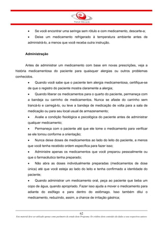 62
Este material deve ser utilizado apenas como parâmetro de estudo deste Programa. Os créditos deste conteúdo são dados a seus respectivos autores
• Se você encontrar uma seringa sem rótulo e com medicamento, descarte-a;
• Deixe um medicamento refrigerado à temperatura ambiente antes de
administrá-lo, a menos que você receba outra instrução.
Administração
Antes de administrar um medicamento com base em novas prescrições, veja a
história medicamentosa do paciente para quaisquer alergias ou outros problemas
conhecidos.
• Quando você sabe que o paciente tem alergia medicamentosa, certifique-se
de que o registro do paciente mostra claramente a alergia;
• Quando liberar os medicamentos para o quarto do paciente, permaneça com
a bandeja ou carrinho de medicamentos. Nunca se afaste do carrinho sem
trancá-lo e carregá-lo, ou leve a bandeja de medicação de volta para a sala de
medicação ou para seu local usual de armazenamento;
• Avalie a condição fisiológica e psicológica do paciente antes de administrar
qualquer medicamento;
• Permaneça com o paciente até que ele tome o medicamento para verificar
se ele tomou conforme a orientação;
• Nunca deixe doses de medicamentos ao lado do leito do paciente, a menos
que você tenha recebido ordem específica para fazer isso;
• Administre apenas os medicamentos que você preparou pessoalmente ou
que o farmacêutico tenha preparado;
• Não abra as doses individualmente preparadas (medicamentos de dose
única) até que você esteja ao lado do leito e tenha confirmado a identidade do
paciente;
• Quando administrar um medicamento oral, peça ao paciente que beba um
copo de água, quando apropriado. Fazer isso ajuda a mover o medicamento para
adiante do esôfago e para dentro do estômago. Isso também dilui o
medicamento, reduzindo, assim, a chance de irritação gástrica;
 