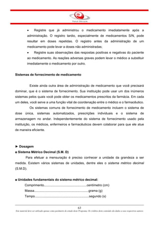 63
Este material deve ser utilizado apenas como parâmetro de estudo deste Programa. Os créditos deste conteúdo são dados a seus respectivos autores
• Registre que já administrou o medicamento imediatamente após a
administração. O registro tardio, especialmente de medicamentos S/N, pode
resultar em doses repetidas. O registro antes da administração de um
medicamento pode levar a doses não administradas;
• Registre suas observações das respostas positivas e negativas do paciente
ao medicamento. As reações adversas graves podem levar o médico a substituir
imediatamente o medicamento por outro.
Sistemas de fornecimento de medicamento
Existe ainda outra área de administração de medicamento que você precisará
dominar, que é o sistema de fornecimento. Sua instituição pode usar um dos inúmeros
sistemas pelos quais você pode obter os medicamentos prescritos da farmácia. Em cada
um deles, você serve a uma função vital de coordenação entre o médico e o farmacêutico.
Os sistemas comuns de fornecimento de medicamento incluem o sistema de
dose única, sistemas automatizados, prescrições individuais e o sistema de
armazenagem no andar. Independentemente do sistema de fornecimento usado pela
instituição, os médicos, enfermeiros e farmacêuticos devem colaborar para que ele atue
de maneira eficiente.
► Dosagem
◘ Sistema Métrico Decimal (S.M. D)
Para efetuar a mensuração é preciso conhecer a unidade da grandeza a ser
medida. Existem vários sistemas de unidades, dentre eles o sistema métrico decimal
(S.M.D).
◘ Unidades fundamentais do sistema métrico decimal:
Comprimento................................................centímetro (cm)
Massa.............................................................grama (g)
Tempo.............................................................segundo (s)
 