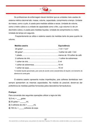 64
Este material deve ser utilizado apenas como parâmetro de estudo deste Programa. Os créditos deste conteúdo são dados a seus respectivos autores
Os profissionais de enfermagem devem lembrar que as unidades mais usadas do
sistema métrico decimal são: massa, volume, capacidade, comprimento e tempo. Unidade
de massa, como o quilo, é usada para medidas sólidas e secas. Unidade de volume,
como o metro cúbico e a unidade de capacidade como o litro, cujo volume é o de um
decímetro cúbico, é usada para medidas líquidas. Unidade de comprimento é o metro.
Unidade de tempo em segundo.
Freqüentemente se utiliza o sistema caseiro de medidas tanto de peso quanto de
volume.
Medida caseira Equivalência
20 gotas*......................................................................1 ml = 1cm³
60 gotas*......................................................................1colher de café = 3ml
1 pitada........................................................................menos de 1/8 colher de café
2 colheres de chá.........................................................1 colher de sobremesa
1 colher de chá............................................................5 ml
1 colher de sobremesa................................................10 ml
1 colher de sopa..........................................................15 ml
*é medida líquida aproximada, pois varia de acordo coma característica do líquido e do tamanho da
abertura do conta-gota.
O sistema caseiro apresenta muitas imperfeições, pois colheres domésticas nem
sempre apresentam as mesmas capacidades. Na medida do possível, devem-se dar
preferência às medidas padrões fornecidas pelos laboratórios farmacêuticos.
Pratique:
Para conversão das seguintes operações utilizar a regra de três:
1) 5 mL = ____gotas
2) 30 gotas = ______mL
3) 3 colheres de chá = ______mL
4) 150 mL = _____colheres de sopa
 