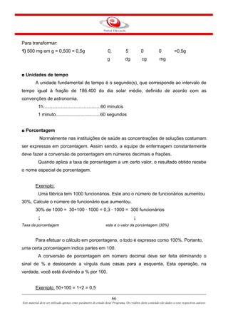 66
Este material deve ser utilizado apenas como parâmetro de estudo deste Programa. Os créditos deste conteúdo são dados a seus respectivos autores
Para transformar:
1) 500 mg em g = 0,500 = 0,5g 0, 5 0 0 =0,5g
g dg cg mg
◘ Unidades de tempo
A unidade fundamental de tempo é o segundo(s), que corresponde ao intervalo de
tempo igual à fração de 186.400 do dia solar médio, definido de acordo com as
convenções de astronomia.
1h.............................................60 minutos
1 minuto...................................60 segundos
◘ Porcentagem
Normalmente nas instituições de saúde as concentrações de soluções costumam
ser expressas em porcentagem. Assim sendo, a equipe de enfermagem constantemente
deve fazer a conversão de porcentagem em números decimais e frações.
Quando aplica a taxa de porcentagem a um certo valor, o resultado obtido recebe
o nome especial de porcentagem.
Exemplo:
Uma fábrica tem 1000 funcionários. Este ano o número de funcionários aumentou
30%. Calcule o número de funcionário que aumentou.
30% de 1000 = 30÷100 · 1000 = 0,3 · 1000 = 300 funcionários
↓ ↓
Taxa da porcentagem este é o valor da porcentagem (30%)
Para efetuar o cálculo em porcentagens, o todo é expresso como 100%. Portanto,
uma certa porcentagem indica partes em 100.
A conversão de porcentagem em número decimal deve ser feita eliminando o
sinal de % e deslocando a vírgula duas casas para a esquerda. Esta operação, na
verdade, você está dividindo a % por 100.
Exemplo: 50÷100 = 1÷2 = 0,5
 