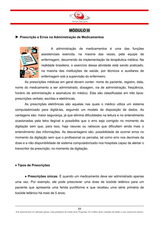 MÓDULO III
► Prescrição e Erros na Administração de Medicamentos
A administração de medicamentos é uma das funções
assistenciais exercida, na maioria das vezes, pela equipe de
enfermagem, decorrendo da implementação da terapêutica médica. Na
realidade brasileira, o exercício dessa atividade está sendo praticado,
na maioria das instituições de saúde, por técnicos e auxiliares de
enfermagem sob a supervisão do enfermeiro.
As prescrições médicas em geral devem conter: nome do paciente, registro, data,
nome do medicamento a ser administrado, dosagem, via de administração, freqüência,
horário de administração e assinatura do médico. Elas são classificadas em três tipos:
prescrições verbais, escritas e eletrônicas.
As prescrições eletrônicas são aquelas nas quais o médico utiliza um sistema
computadorizado para digitá-las, seguindo um modelo de disposição de dados. As
vantagens são: maior segurança, já que elimina dificuldades na leitura e no entendimento
ocasionadas pela letra ilegível e possibilita que o erro seja corrigido no momento da
digitação sem que, para isso, haja rasuras ou rabiscos que dificultam ainda mais o
entendimento das informações. As desvantagens são: possibilidade de ocorrer erros no
momento da digitação sem que o profissional os perceba, tal como erro nos decimais da
dose e a não disponibilidade de sistema computadorizado nos hospitais capaz de alertar o
transcritor da prescrição, no momento da digitação.
♦ Tipos de Prescrições
● Prescrições únicas: É quando um medicamento deve ser administrado apenas
uma vez. Por exemplo, ele pode prescrever uma dose de toxóide tetânico para um
paciente que apresenta uma ferida puntiforme e que recebeu uma série primária de
toxóide tetânico há mais de 5 anos;
49
Este material deve ser utilizado apenas como parâmetro de estudo deste Programa. Os créditos deste conteúdo são dados a seus respectivos autores
 