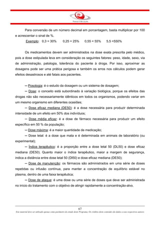 67
Este material deve ser utilizado apenas como parâmetro de estudo deste Programa. Os créditos deste conteúdo são dados a seus respectivos autores
Para conversão de um número decimal em porcentagem, basta multiplicar por 100
e acrescentar o sinal de %.
Exemplo: 0,3 = 30% 0,25 = 25% 0,55 = 55% 5,5 =550%
Os medicamentos devem ser administrados na dose exata prescrita pelo médico,
pois a dose estipulada leva em consideração os seguintes fatores: peso, idade, sexo, via
de administração, patologia, tolerância do paciente à droga. Por isso, aproximar as
dosagens pode ser uma prática perigosa e também os erros nos cálculos podem gerar
efeitos desastrosos e até fatais aos pacientes.
─ Posologia: é o estudo da dosagem ou um sistema de dosagem;
─ Dose: o conceito está subordinado à variação biológica, porque os efeitos das
drogas não são necessariamente idênticos em todos os organismos, podendo variar em
um mesmo organismo em diferentes ocasiões;
─ Dose eficaz mediana (DE50): é a dose necessária para produzir determinada
intensidade de um efeito em 50% dos indivíduos;
─ Dose média eficaz: é a dose de fármaco necessária para produzir um efeito
específico em 50 % da população;
─ Dose máxima: é a maior quantidade de medicação;
─ Dose letal: é a dose que mata e é determinada em animais de laboratório (ou
experimental);
─ Índice terapêutico: é a proporção entre a dose letal 50 (DL50) e dose eficaz
mediana (DE50). Quanto maior o índice terapêutico, maior a margem de segurança,
indica a distância entre dose letal 50 (Dl50) e dose eficaz mediana (DE50);
─ Dose de manutenção: os fármacos são administrados em uma série de doses
repetidas ou infusão contínua, para manter a concentração de equilíbrio estável no
plasma, dentro de uma faixa terapêutica;
─ Dose de ataque: é uma dose ou uma série de doses que deve ser administrada
no início do tratamento com o objetivo de atingir rapidamente a concentração-alvo.
 