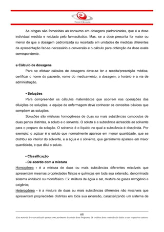68
Este material deve ser utilizado apenas como parâmetro de estudo deste Programa. Os créditos deste conteúdo são dados a seus respectivos autores
As drogas são fornecidas ao consumo em dosagens padronizadas, que é a dose
individual medida e rotulada pelo farmacêutico. Mas, se a dose prescrita for maior ou
menor do que a dosagem padronizada ou receitada em unidades de medidas diferentes
da apresentação faz-se necessário a conversão e o cálculo para obtenção da dose exata
correspondente.
◘ Cálculo de dosagens
Para se efetuar cálculos de dosagens deve-se ler a receita/prescrição médica,
certificar o nome do paciente, nome do medicamento, a dosagem, o horário e a via de
administração.
▪ Soluções
Para compreender os cálculos matemáticos que ocorrem nas operações das
diluições de soluções, a equipe de enfermagem deve conhecer os conceitos básicos que
compõem as soluções.
Soluções são misturas homogêneas de duas ou mais substâncias compostas de
duas partes distintas, o soluto e o solvente. O soluto é a substância acrescida ao solvente
para o preparo da solução. O solvente é o líquido no qual a substância é dissolvida. Por
exemplo: o açúcar é o soluto que normalmente aparece em menor quantidade, que se
distribui no interior do solvente, e a água é o solvente, que geralmente aparece em maior
quantidade, e que dilui o soluto.
▪ Classificação
- De acordo com a mistura
Homogênea - é a mistura de duas ou mais substâncias diferentes miscíveis que
apresentam mesmas propriedades físicas e químicas em toda sua extensão, denominada
sistema unifásico ou monofásico. Ex: mistura de água e sal, mistura de gases nitrogênio e
oxigênio;
Heterogênea - é a mistura de duas ou mais substâncias diferentes não miscíveis que
apresentam propriedades distintas em toda sua extensão, caracterizando um sistema de
 