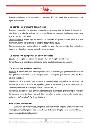 69
Este material deve ser utilizado apenas como parâmetro de estudo deste Programa. Os créditos deste conteúdo são dados a seus respectivos autores
duas ou mais fases, portanto difásico ou polifásico. Ex: mistura de óleo e água; mistura de
água, areia e terra.
- De acordo com o tamanho das partículas
Solução verdadeira: na solução verdadeira o tamanho das partículas é inferior a 1
milimícron que não são visíveis nem com auxílio de microscópio, tendo como exemplo o
açúcar dissolvido em água;
Solução coloidal: nesse tipo de solução, o tamanho da partícula está entre 1 e 100
milimícron, como, por exemplo, a gelatina dissolvida na água;
Solução grosseira ou suspensão: é a solução em que o tamanho médio das partículas é
superior a 100 milimícron, por exemplo, areia em água.
- De acordo com a proporção de soluto e solvente
Diluída: é a solução que apresenta pouco soluto em relação ao solvente;
Concentrada: é a solução que apresenta muito soluto em relação ao solvente.
- De acordo com a pressão osmótica
Isotônica: é a solução com a mesma pressão osmótica do sangue que mantém o tamanho
dos glóbulos vermelhos. Ex: a solução ideal é fisiológica que contém 0,9% de NaCl
(cloreto de sódio);
Hipertônica: é a solução que aumenta a concentração plasmática por processo de
osmose, provocando a saída de água dos glóbulos vermelhos que ficam "desidratados",
sofrendo plasmólise. Ex: solução de NaCl superior a 0,9%;
Hipotônica: é a solução que diminui a concentração plasmática, provocado por processo
de osmose, entrando água nos glóbulos vermelhos e estes se romperão causando o
fenômeno da "hemólise". Ex: água destilada.
◘ Diluição de comprimidos
A diluição de comprimidos, drágeas e cápsulas devem seguir a orientação de cada
instituição, para obtenção de doe exata. Na verdade essa diluição não é recomendável,
porém é uma prática muito comum.
 