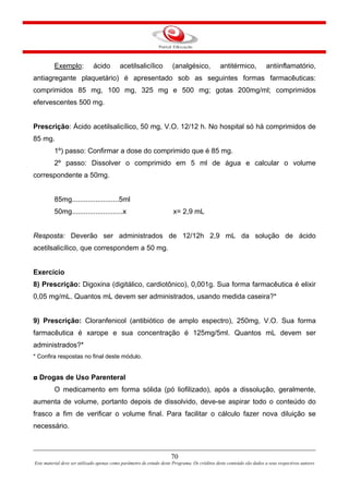70
Este material deve ser utilizado apenas como parâmetro de estudo deste Programa. Os créditos deste conteúdo são dados a seus respectivos autores
Exemplo: ácido acetilsalicílico (analgésico, antitérmico, antiinflamatório,
antiagregante plaquetário) é apresentado sob as seguintes formas farmacêuticas:
comprimidos 85 mg, 100 mg, 325 mg e 500 mg; gotas 200mg/ml; comprimidos
efervescentes 500 mg.
Prescrição: Ácido acetilsalicílico, 50 mg, V.O. 12/12 h. No hospital só há comprimidos de
85 mg.
1º) passo: Confirmar a dose do comprimido que é 85 mg.
2º passo: Dissolver o comprimido em 5 ml de água e calcular o volume
correspondente a 50mg.
85mg........................5ml
50mg..........................x x= 2,9 mL
Resposta: Deverão ser administrados de 12/12h 2,9 mL da solução de ácido
acetilsalicílico, que correspondem a 50 mg.
Exercício
8) Prescrição: Digoxina (digitálico, cardiotônico), 0,001g. Sua forma farmacêutica é elixir
0,05 mg/mL. Quantos mL devem ser administrados, usando medida caseira?*
9) Prescrição: Cloranfenicol (antibiótico de amplo espectro), 250mg, V.O. Sua forma
farmacêutica é xarope e sua concentração é 125mg/5ml. Quantos mL devem ser
administrados?*
* Confira respostas no final deste módulo.
◘ Drogas de Uso Parenteral
O medicamento em forma sólida (pó liofilizado), após a dissolução, geralmente,
aumenta de volume, portanto depois de dissolvido, deve-se aspirar todo o conteúdo do
frasco a fim de verificar o volume final. Para facilitar o cálculo fazer nova diluição se
necessário.
 