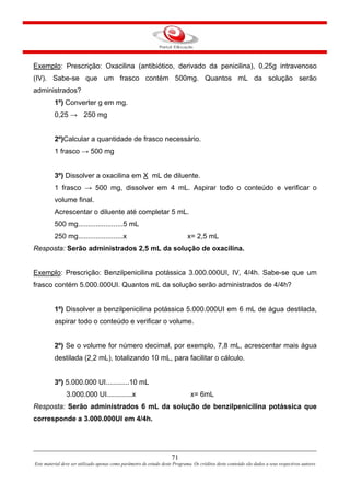 71
Este material deve ser utilizado apenas como parâmetro de estudo deste Programa. Os créditos deste conteúdo são dados a seus respectivos autores
Exemplo: Prescrição: Oxacilina (antibiótico, derivado da penicilina), 0,25g intravenoso
(IV). Sabe-se que um frasco contém 500mg. Quantos mL da solução serão
administrados?
1º) Converter g em mg.
0,25 → 250 mg
2º)Calcular a quantidade de frasco necessário.
1 frasco → 500 mg
3º) Dissolver a oxacilina em X mL de diluente.
1 frasco → 500 mg, dissolver em 4 mL. Aspirar todo o conteúdo e verificar o
volume final.
Acrescentar o diluente até completar 5 mL.
500 mg.......................5 mL
250 mg.......................x x= 2,5 mL
Resposta: Serão administrados 2,5 mL da solução de oxacilina.
Exemplo: Prescrição: Benzilpenicilina potássica 3.000.000UI, IV, 4/4h. Sabe-se que um
frasco contém 5.000.000UI. Quantos mL da solução serão administrados de 4/4h?
1º) Dissolver a benzilpenicilina potássica 5.000.000UI em 6 mL de água destilada,
aspirar todo o conteúdo e verificar o volume.
2º) Se o volume for número decimal, por exemplo, 7,8 mL, acrescentar mais água
destilada (2,2 mL), totalizando 10 mL, para facilitar o cálculo.
3º) 5.000.000 UI............10 mL
3.000.000 UI.............x x= 6mL
Resposta: Serão administrados 6 mL da solução de benzilpenicilina potássica que
corresponde a 3.000.000UI em 4/4h.
 