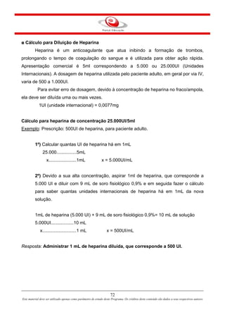 72
Este material deve ser utilizado apenas como parâmetro de estudo deste Programa. Os créditos deste conteúdo são dados a seus respectivos autores
◘ Cálculo para Diluição de Heparina
Heparina é um anticoagulante que atua inibindo a formação de trombos,
prolongando o tempo de coagulação do sangue e é utilizada para obter ação rápida.
Apresentação comercial é 5ml correspondendo a 5.000 ou 25.000UI (Unidades
Internacionais). A dosagem de heparina utilizada pelo paciente adulto, em geral por via IV,
varia de 500 a 1.000UI.
Para evitar erro de dosagem, devido à concentração de heparina no fraco/ampola,
ela deve ser diluída uma ou mais vezes.
1UI (unidade internacional) = 0,0077mg
Cálculo para heparina de concentração 25.000UI/5ml
Exemplo: Prescrição: 500UI de heparina, para paciente adulto.
1º) Calcular quantas UI de heparina há em 1mL
25.000................5mL
x......................1mL x = 5.000UI/mL
2º) Devido a sua alta concentração, aspirar 1ml de heparina, que corresponde a
5.000 UI e diluir com 9 mL de soro fisiológico 0,9% e em seguida fazer o cálculo
para saber quantas unidades internacionais de heparina há em 1mL da nova
solução.
1mL de heparina (5.000 UI) + 9 mL de soro fisiológico 0,9%= 10 mL de solução
5.000UI..................10 mL
x...........................1 mL x = 500UI/mL
Resposta: Administrar 1 mL de heparina diluída, que corresponde a 500 UI.
 