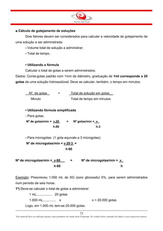 73
Este material deve ser utilizado apenas como parâmetro de estudo deste Programa. Os créditos deste conteúdo são dados a seus respectivos autores
◘ Cálculo de gotejamento de soluções
Dois fatores devem ser considerados para calcular a velocidade de gotejamento de
uma solução a ser administrada:
- Volume total de solução a administrar;
- Total de tempo.
▪ Utilizando a fórmula
Calcular o total de gotas a serem administrados.
Dados: Conta-gotas padrão com 1mm de diâmetro, graduação de 1ml corresponde a 20
gotas de uma solução hidrossolúvel. Deve se calcular, também, o tempo em minutos.
Nº. de gotas = _Total de solução em gotas__
Minuto Total de tempo em minutos
▪ Utilizando fórmula simplificada
- Para gotas:
Nº de gotas/min = v.20 = Nº gotas/min = v_
h.60 h.3
- Para microgotas (1 gota equivale a 3 microgotas):
Nº de microgotas/min = v·20·3 =
h·60
Nº de microgotas/min = v·60 = Nº de microgotas/min = v_
h·60 h
Exemplo: Prescreveu 1.000 mL de SG (soro glicosado) 5%, para serem administrados
num período de seis horas.
1º) Deve-se calcular o total de gotas a administrar:
1 mL................. 20 gotas
1.000 mL.............. x x = 20.000 gotas
Logo, em 1.000 mL tem-se 20.000 gotas.
 