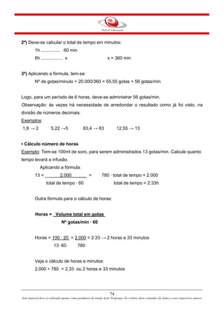 74
Este material deve ser utilizado apenas como parâmetro de estudo deste Programa. Os créditos deste conteúdo são dados a seus respectivos autores
2º) Deve-se calcular o total de tempo em minutos:
1h ............... 60 min
6h ................. x x = 360 min
3º) Aplicando a fórmula, tem-se:
Nº de gotas/minuto = 20.000/360 = 55,55 gotas = 56 gotas/min
Logo, para um período de 6 horas, deve-se administrar 56 gotas/min.
Observação: às vezes há necessidade de arredondar o resultado como já foi visto, na
divisão de números decimais.
Exemplos:
1,8 → 2 5,22 →5 83,4 → 83 12,55 → 13
▪ Cálculo número de horas
Exemplo: Tem-se 100ml de soro, para serem administrados 13 gotas/min. Calcule quanto
tempo levará a infusão.
Aplicando a fórmula:
13 = ___ 2.000 ___ = 780 · total de tempo = 2.000
total de tempo · 60 total de tempo = 2:33h
Outra fórmula para o cálculo de horas:
Horas = Volume total em gotas
Nº gotas/min · 60
Horas = 100 · 20 = 2.000 = 2:33 → 2 horas e 33 minutos
13· 60 780
Veja o cálculo de horas e minutos:
2.000 ÷ 780 = 2,33 ou 2 horas e 33 minutos
 