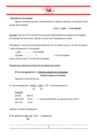 76
Este material deve ser utilizado apenas como parâmetro de estudo deste Programa. Os créditos deste conteúdo são dados a seus respectivos autores
▪ Cálculos de microgotas
Alguns medicamentos são administrados em equipos especiais, conhecidos como
equipo de microgotas.
Dados: 1 gota → 3 microgotas
Exemplo: Tem-se 50 mL de SG 5% para serem administrados em equipo de microgotas,
num período de 30 minutos. Calcule o número de microgotas por minuto.
1º) Calcular o número de microgotas existente em 1ml. Sabe-se que 1 mL tem 20 gotas e
1 gota corresponde a 3 microgotas.
1 gota.......................3 microgotas
20 gotas.................. x x = 60 microgotas
Logo, conclui-se que 1 mL tem 60 microgotas.
Fórmula para cálculo de número de microgotas por minuto:
Nº de microgotas/min = Total de solução em microgotas
Total de tempo em minutos
Aplicando a fórmula tem-se:
Nº. de microgotas/min = 50·60 = 3.000 = 100 = 100 microgotas/min
30 30
Exemplo:
SG 5% 500 mL
NaCI 20% 10 mL → volume final 520ml, que deverá correr em 6 h.
KCI 15% 10 mL
Calcular o número de gotas/min.:
Nº de gotas/min= 520 · 20 = 28,8 → 29 gotas/min
360
 