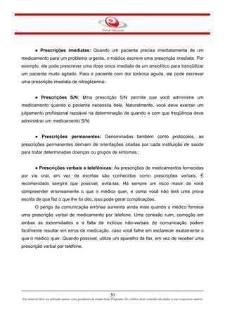 50
Este material deve ser utilizado apenas como parâmetro de estudo deste Programa. Os créditos deste conteúdo são dados a seus respectivos autores
● Prescrições imediatas: Quando um paciente precisa imediatamente de um
medicamento para um problema urgente, o médico escreve uma prescrição imediata. Por
exemplo, ele pode prescrever uma dose única imediata de um ansiolítico para tranqüilizar
um paciente muito agitado. Para o paciente com dor torácica aguda, ele pode escrever
uma prescrição imediata de nitroglicerina;
● Prescrições S/N: Uma prescrição S/N permite que você administre um
medicamento quando o paciente necessita dele. Naturalmente, você deve exercer um
julgamento profissional razoável na determinação de quando e com que freqüência deve
administrar um medicamento S/N;
● Prescrições permanentes: Denominadas também como protocolos, as
prescrições permanentes derivam de orientações criadas por cada instituição de saúde
para tratar determinadas doenças ou grupos de sintomas.;
● Prescrições verbais e telefônicas: As prescrições de medicamentos fornecidas
por via oral, em vez de escritas são conhecidas como prescrições verbais. É
recomendado sempre que possível, evitá-las. Há sempre um risco maior de você
compreender erroneamente o que o médico quer, e como você não terá uma prova
escrita de que fez o que lhe foi dito, isso pode gerar complicações.
O perigo da comunicação errônea aumenta ainda mais quando o médico fornece
uma prescrição verbal de medicamento por telefone. Uma conexão ruim, comoção em
ambas as extremidades e a falta de indícios não-verbais de comunicação podem
facilmente resultar em erros de medicação, caso você falhe em esclarecer exatamente o
que o médico quer. Quando possível, utilize um aparelho de fax, em vez de receber uma
prescrição verbal por telefone.
 