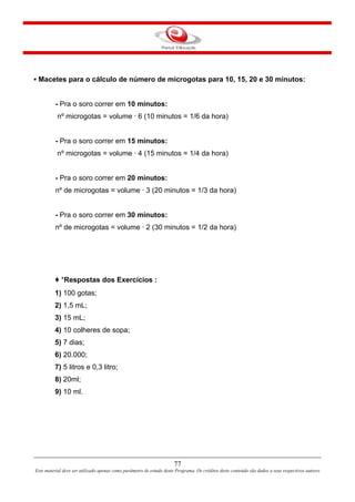 77
Este material deve ser utilizado apenas como parâmetro de estudo deste Programa. Os créditos deste conteúdo são dados a seus respectivos autores
▪ Macetes para o cálculo de número de microgotas para 10, 15, 20 e 30 minutos:
- Pra o soro correr em 10 minutos:
nº microgotas = volume · 6 (10 minutos = 1/6 da hora)
- Pra o soro correr em 15 minutos:
nº microgotas = volume · 4 (15 minutos = 1/4 da hora)
- Pra o soro correr em 20 minutos:
nº de microgotas = volume · 3 (20 minutos = 1/3 da hora)
- Pra o soro correr em 30 minutos:
nº de microgotas = volume · 2 (30 minutos = 1/2 da hora)
♦ *Respostas dos Exercícios :
1) 100 gotas;
2) 1,5 mL;
3) 15 mL;
4) 10 colheres de sopa;
5) 7 dias;
6) 20.000;
7) 5 litros e 0,3 litro;
8) 20ml;
9) 10 ml.
 