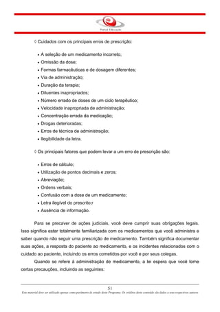 51
Este material deve ser utilizado apenas como parâmetro de estudo deste Programa. Os créditos deste conteúdo são dados a seus respectivos autores
◊ Cuidados com os principais erros de prescrição:
• A seleção de um medicamento incorreto;
• Omissão da dose;
• Formas farmacêuticas e de dosagem diferentes;
• Via de administração;
• Duração da terapia;
• Diluentes inapropriados;
• Número errado de doses de um ciclo terapêutico;
• Velocidade inapropriada de administração;
• Concentração errada da medicação;
• Drogas deterioradas;
• Erros de técnica de administração;
• Ilegibilidade da letra.
◊ Os principais fatores que podem levar a um erro de prescrição são:
• Erros de cálculo;
• Utilização de pontos decimais e zeros;
• Abreviação;
• Ordens verbais;
• Confusão com a dose de um medicamento;
• Letra ilegível do prescrito;r
• Ausência de informação.
Para se precaver de ações judiciais, você deve cumprir suas obrigações legais.
Isso significa estar totalmente familiarizada com os medicamentos que você administra e
saber quando não seguir uma prescrição de medicamento. Também significa documentar
suas ações, a resposta do paciente ao medicamento, e os incidentes relacionados com o
cuidado ao paciente, incluindo os erros cometidos por você e por seus colegas.
Quando se refere à administração de medicamento, a lei espera que você tome
certas precauções, incluindo as seguintes:
 
