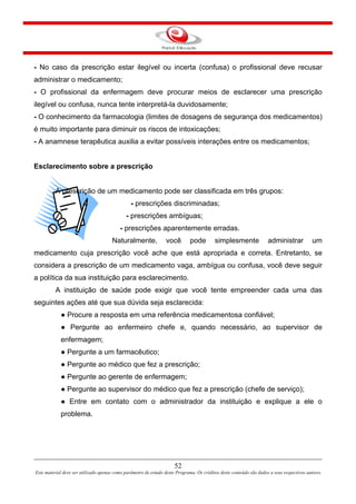 - No caso da prescrição estar ilegível ou incerta (confusa) o profissional deve recusar
administrar o medicamento;
- O profissional da enfermagem deve procurar meios de esclarecer uma prescrição
ilegível ou confusa, nunca tente interpretá-la duvidosamente;
- O conhecimento da farmacologia (limites de dosagens de segurança dos medicamentos)
é muito importante para diminuir os riscos de intoxicações;
- A anamnese terapêutica auxilia a evitar possíveis interações entre os medicamentos;
Esclarecimento sobre a prescrição
A prescrição de um medicamento pode ser classificada em três grupos:
- prescrições discriminadas;
- prescrições ambíguas;
- prescrições aparentemente erradas.
Naturalmente, você pode simplesmente administrar um
medicamento cuja prescrição você ache que está apropriada e correta. Entretanto, se
considera a prescrição de um medicamento vaga, ambígua ou confusa, você deve seguir
a política da sua instituição para esclarecimento.
A instituição de saúde pode exigir que você tente empreender cada uma das
seguintes ações até que sua dúvida seja esclarecida:
● Procure a resposta em uma referência medicamentosa confiável;
● Pergunte ao enfermeiro chefe e, quando necessário, ao supervisor de
enfermagem;
● Pergunte a um farmacêutico;
● Pergunte ao médico que fez a prescrição;
● Pergunte ao gerente de enfermagem;
● Pergunte ao supervisor do médico que fez a prescrição (chefe de serviço);
● Entre em contato com o administrador da instituição e explique a ele o
problema.
52
Este material deve ser utilizado apenas como parâmetro de estudo deste Programa. Os créditos deste conteúdo são dados a seus respectivos autores
 