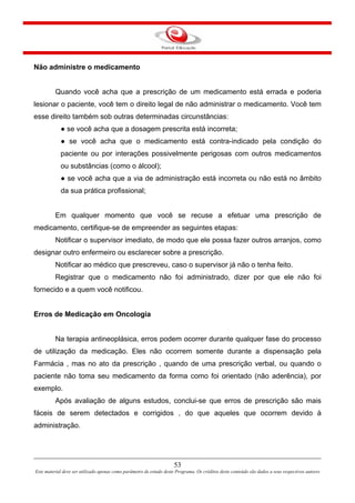 53
Este material deve ser utilizado apenas como parâmetro de estudo deste Programa. Os créditos deste conteúdo são dados a seus respectivos autores
Não administre o medicamento
Quando você acha que a prescrição de um medicamento está errada e poderia
lesionar o paciente, você tem o direito legal de não administrar o medicamento. Você tem
esse direito também sob outras determinadas circunstâncias:
● se você acha que a dosagem prescrita está incorreta;
● se você acha que o medicamento está contra-indicado pela condição do
paciente ou por interações possivelmente perigosas com outros medicamentos
ou substâncias (como o álcool);
● se você acha que a via de administração está incorreta ou não está no âmbito
da sua prática profissional;
Em qualquer momento que você se recuse a efetuar uma prescrição de
medicamento, certifique-se de empreender as seguintes etapas:
Notificar o supervisor imediato, de modo que ele possa fazer outros arranjos, como
designar outro enfermeiro ou esclarecer sobre a prescrição.
Notificar ao médico que prescreveu, caso o supervisor já não o tenha feito.
Registrar que o medicamento não foi administrado, dizer por que ele não foi
fornecido e a quem você notificou.
Erros de Medicação em Oncologia
Na terapia antineoplásica, erros podem ocorrer durante qualquer fase do processo
de utilização da medicação. Eles não ocorrem somente durante a dispensação pela
Farmácia , mas no ato da prescrição , quando de uma prescrição verbal, ou quando o
paciente não toma seu medicamento da forma como foi orientado (não aderência), por
exemplo.
Após avaliação de alguns estudos, conclui-se que erros de prescrição são mais
fáceis de serem detectados e corrigidos , do que aqueles que ocorrem devido à
administração.
 