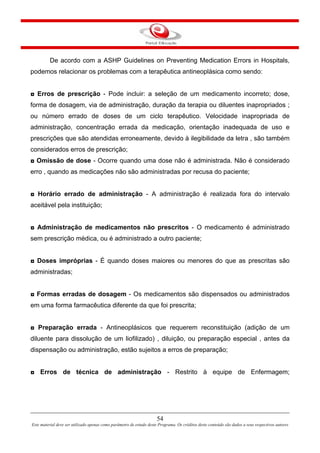 54
Este material deve ser utilizado apenas como parâmetro de estudo deste Programa. Os créditos deste conteúdo são dados a seus respectivos autores
De acordo com a ASHP Guidelines on Preventing Medication Errors in Hospitals,
podemos relacionar os problemas com a terapêutica antineoplásica como sendo:
◘ Erros de prescrição - Pode incluir: a seleção de um medicamento incorreto; dose,
forma de dosagem, via de administração, duração da terapia ou diluentes inapropriados ;
ou número errado de doses de um ciclo terapêutico. Velocidade inapropriada de
administração, concentração errada da medicação, orientação inadequada de uso e
prescrições que são atendidas erroneamente, devido à ilegibilidade da letra , são também
considerados erros de prescrição;
◘ Omissão de dose - Ocorre quando uma dose não é administrada. Não é considerado
erro , quando as medicações não são administradas por recusa do paciente;
◘ Horário errado de administração - A administração é realizada fora do intervalo
aceitável pela instituição;
◘ Administração de medicamentos não prescritos - O medicamento é administrado
sem prescrição médica, ou é administrado a outro paciente;
◘ Doses impróprias - É quando doses maiores ou menores do que as prescritas são
administradas;
◘ Formas erradas de dosagem - Os medicamentos são dispensados ou administrados
em uma forma farmacêutica diferente da que foi prescrita;
◘ Preparação errada - Antineoplásicos que requerem reconstituição (adição de um
diluente para dissolução de um liofilizado) , diluição, ou preparação especial , antes da
dispensação ou administração, estão sujeitos a erros de preparação;
◘ Erros de técnica de administração - Restrito à equipe de Enfermagem;
 