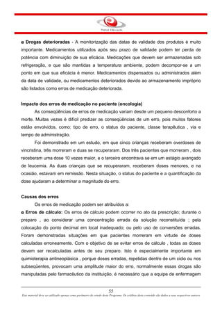 55
Este material deve ser utilizado apenas como parâmetro de estudo deste Programa. Os créditos deste conteúdo são dados a seus respectivos autores
◘ Drogas deterioradas - A monitorização das datas de validade dos produtos é muito
importante. Medicamentos utilizados após seu prazo de validade podem ter perda de
potência com diminuição de sua eficácia. Medicações que devem ser armazenadas sob
refrigeração, e que são mantidas a temperatura ambiente, podem decompor-se a um
ponto em que sua eficácia é menor. Medicamentos dispensados ou administrados além
da data de validade, ou medicamentos deteriorados devido ao armazenamento impróprio
são listados como erros de medicação deteriorada.
Impacto dos erros de medicação no paciente (oncologia)
As conseqüências de erros de medicação variam desde um pequeno desconforto a
morte. Muitas vezes é difícil predizer as conseqüências de um erro, pois muitos fatores
estão envolvidos, como: tipo de erro, o status do paciente, classe terapêutica , via e
tempo de administração.
Foi demonstrado em um estudo, em que cinco crianças receberam overdoses de
vincristina, três morreram e duas se recuperaram. Dos três pacientes que morreram , dois
receberam uma dose 10 vezes maior, e o terceiro encontrava se em um estágio avançado
de leucemia. As duas crianças que se recuperaram, receberam doses menores, e na
ocasião, estavam em remissão. Nesta situação, o status do paciente e a quantificação da
dose ajudaram a determinar a magnitude do erro.
Causas dos erros
Os erros de medicação podem ser atribuídos a:
◘ Erros de cálculo: Os erros de cálculo podem ocorrer no ato da prescrição; durante o
preparo , ao considerar uma concentração errada da solução reconstituída ; pela
colocação do ponto decimal em local inadequado; ou pelo uso de conversões erradas.
Foram demonstradas situações em que pacientes morreram em virtude de doses
calculadas erroneamente. Com o objetivo de se evitar erros de cálculo , todas as doses
devem ser recalculadas antes de seu preparo. Isto é especialmente importante em
quimioterapia antineoplásica , porque doses erradas, repetidas dentro de um ciclo ou nos
subseqüentes, provocam uma amplitude maior do erro, normalmente essas drogas são
manipuladas pelo farmacêutico da instituição, é necessário que a equipe de enfermagem
 