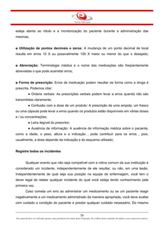 56
Este material deve ser utilizado apenas como parâmetro de estudo deste Programa. Os créditos deste conteúdo são dados a seus respectivos autores
esteja atenta ao rótulo e a monitorização do paciente durante a administração das
mesmas;
◘ Utilização de pontos decimais e zeros: A mudança de um ponto decimal de local
resulta em erros 10 X ou possivelmente 100 X maior ou menor do que o desejado;
◘ Abreviação: Terminologia médica e o nome das medicações são freqüentemente
abreviadas o que pode acarretar erros;
◘ Forma de prescrição: Erros de medicação podem resultar da forma como a droga é
prescrita. Podemos citar:
● Ordens verbais: As prescrições verbais podem levar a erros quando não são
transmitidas claramente;
● Confusão com a dose de um produto: A prescrição de uma ampola, um frasco
ou uma cápsula pode levar a erros quando os produtos estão disponíveis em várias doses
e / ou concentrações;
● Letra ilegível do prescritor;
● Ausência de informação: A ausência de informação médica sobre o paciente,
como a idade, o peso, altura e a indicação , pode contribuir para os erros , pois,
usualmente, a dose depende da indicação e do esquema utilizado;
Registre todos os incidentes
Qualquer evento que não seja compatível com a rotina comum da sua instituição é
considerado um incidente, independentemente de ele resultar, ou não, em uma lesão.
Independentemente de qual seja sua posição na equipe de enfermagem, você tem o
dever legal de relatar qualquer incidente do qual você esteja tendo conhecimento pela
primeira vez.
Caso cometa um erro ao administrar um medicamento ou se um paciente reagir
negativamente a um medicamento administrado da maneira apropriada, você deve avaliar
com cuidado a condição do paciente e prestar qualquer cuidado necessário. Do mesmo
 