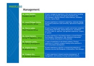 Management
     Mr. Andy Sheldon,              20 years managerial experience in the vaccine sector including
     President and CEO              approval of new products and signing of pandemic plan
                                    Shire Biologics, Biochem Pharma, Institut Mérieux, Smithkline
                                    Beecham, Ayerst-Wyeth

     Dr. Louis-Philippe Vézina,     20 years experience in research in agronomy, molecular biology
                                    and protein production Laval University, Agriculture & AgriFood
     Chief Scientific Officer       Canada

     Mr. Pierre Labbé,              20 years of financial experience in public and private companies:
     Chief Financial Officer        Virginia Mines (TSX:VGQ), Sequoia Minerals Inc. and Mazarin
                                    Inc.(TSX-V:MAZ.H), Agrinove, and agrifood cooperative, Coopers
                                    & Lybrand

     Ms. Irene Clement,             27 years experience in the biotech industry at Sanofi-Pasteur,
                                    Shire Biologics, ID Biomedical, GSK; obtained & maintained
     Acting VP Regulatory Affairs
                                    several licenses (30 products in 70 countries)

     Ms. Nathalie Landry,           17 years of experience in the biotech industry. Previous
     VP Product Development         experience in a biotech company holding various positions in
                                    R & D and product development.

     Ms. Brigitte Barbeau,          20 years experience in QA/QC in commercial production of
     VP Manufacturing               influenza vaccines GSK Biologicals, ID Biomedical, Shire Biologics



     Mr. Frederic Ors,              11 years experience in biotech business development, IP
     VP Business Development        management, and licensing in Europe and North America

18
 
