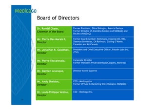 Board of Directors
     Dr. Randal Chase,            Former President, Shire Biologics, Aventis Pasteur
     Chairman of the Board        Former Director of Acambis (London and NASDAQ) and
                                  BioJect (NASDAQ)

     Mr. Pierre Des Marais II,    Former board member: Rothmans, Imperial Oil, RBC,
     Director                     Sleeman Breweries, CN Railways, Carling O’Keefe,
                                  Canadair and Air Canada

     Mr. Jonathan R. Goodman,     President and Chief Executive Officer, Paladin Labs Inc.
     Director                     (TSX)


     Mr. Pierre Seccareccia,      Corporate Director
                                  Former President PricewaterhouseCoopers, Montreal
     Director

     Mr. Damien Levesque,         Director Avenir Luzerne
     Director

     Mr. Andy Sheldon,            CEO – Medicago Inc
     Director                     Former VP Sale & Marketing Shire Biologics (NASDAQ)


     Dr. Louis-Philippe Vézina,   CSO - Medicago Inc.
     Director
19
 